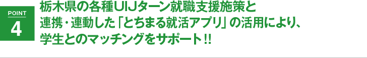 POINT4 栃木県の各種UIJターン就職支援施策と連携・連動した「とちまる就活アプリ」の活用により、学生とのマッチングをサポート!!