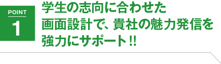 POINT1 学生の志向に合わせた画面設計で、貴社の魅力発信を強力サポート!!