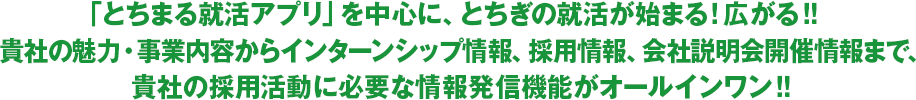 「とちまる就活アプリ」を中心に、とちぎの就活が始まる！広がる！！貴社の魅力・事業内容からインターンシップ情報、採用情報、会社説明会開催情報まで、貴社の採用活動に必要な情報発信機能がオールインワン！！