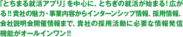 「とちまる就活アプリ」を中心に、とちぎの就活が始まる！広がる！！貴社の魅力・事業内容からインターンシップ情報、採用情報、会社説明会開催情報まで、貴社の採用活動に必要な情報発信機能がオールインワン！！